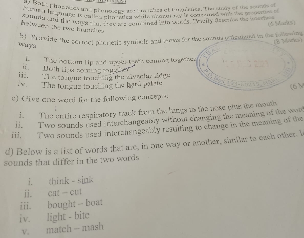 Both phonetics and phonology are branches of linguisties. The study of the sounds of 
human language is called phonetics while phonology is concerned with the properties of 
sounds and the ways that they are combined into words. Briefly describe the interface 
(6 Marks) 
between the two branches 
b) Provide the correct phonetic symbols and terms for the sounds articulated in the following 
(8 Marks) 
ways 
i. The bottom lip and upper teeth coming together 
ii. Both lips coming together 
iii. The tongue touching the alveolar ridge 
iv. The tongue touching the hard palate 
(6 M
c) Give one word for the following concepts: 
2 
i. The entire respiratory track from the lungs to the nose plus the mouth 
ii. Two sounds used interchangeably without changing the meaning of the word 
iii. Two sounds used interchangeably resulting to change in the meaning of the 
d) Below is a list of words that are, in one way or another, similar to each other. I 
sounds that differ in the two words 
i. think - sink 
ii. cat - cut 
iii. bought -- boat 
iv. light - bite 
v. match - mash