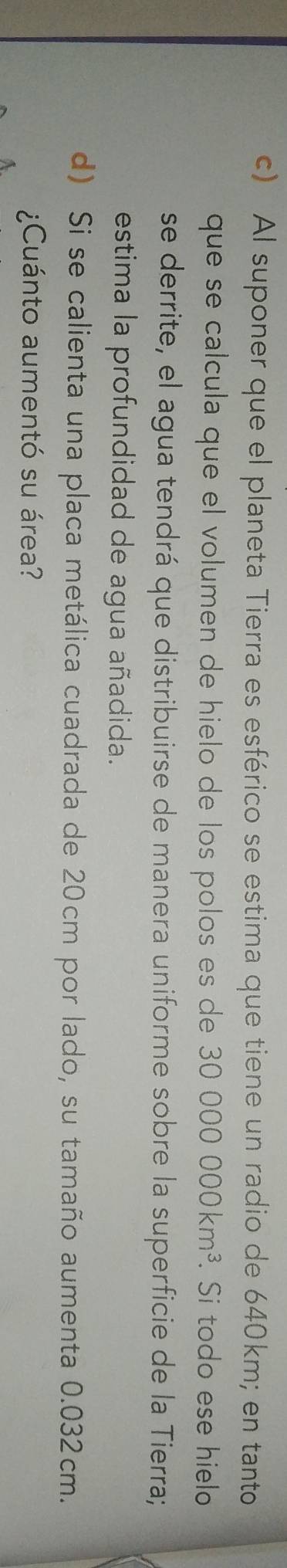 Al suponer que el planeta Tierra es esférico se estima que tiene un radio de 640km; en tanto 
que se calcula que el volumen de hielo de los polos es de 30000000km^3. Si todo ese hielo 
se derrite, el agua tendrá que distribuirse de manera uniforme sobre la superficie de la Tierra; 
estima la profundidad de agua añadida. 
d) Si se calienta una placa metálica cuadrada de 20cm por lado, su tamaño aumenta 0.032cm. 
¿Cuánto aumentó su área?