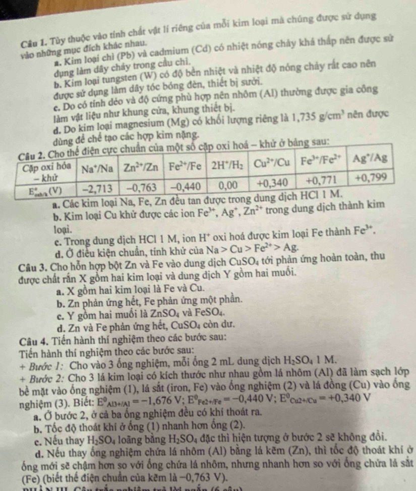 Tùy thuộc vào tỉnh chất vật lí riêng của mỗi kim loại mà chúng được sứ dụng
vào những mục đích khác nhau,
* Kim loại chỉ (Pb) và cadmium (Cd) có nhiệt nóng chảy khá thấp nên được sử
dụng làm dây chảy trong cầu chỉ,
b. Kim loại tungsten (W) có độ bên nhiệt và nhiệt độ nóng chảy rất cao nên
được sử dụng làm dây tóc bóng đèn, thiết bị sưởi.
c. Do có tính dẻo và độ cứng phù hợp nên nhôm (Al) thường được gia công
làm vật liệu như khung cửa, khung thiết bị.
d. Do kim loại magnesium (Mg) có khối lượng riêng là 1,735g/cm^3 nên được
ng đề chế tạo các hợp kim nặng.
a. Các kim loại Na, Fe, Zn đều tan được tron
b. Kim loại Cu khử được các ion Fe^(3+),Ag^+ Zn^(2+) trong dung dịch thành kim
loại. Fe^(3+).
c. Trong dung dịch HCl 1 M, ion H^+ oxi hoá được kim loại Fe thành
d. Ở điều kiện chuẩn, tính khử của Na>Cu>Fe^(2+)>Ag.
Câu 3. Cho hỗn hợp bột Zn và Fe vào dung dịch CuSO_4 tới phản ứng hoàn toàn, thu
được chất rấn X gồm hai kim loại và dung dịch Y gồm hai muối.
a. X gồm hai kim loại là Fe và Cu.
b. Zn phản ứng hết, Fe phản ứng một phần.
c. Y gồm hai muồi là ZnSO_4 và FeSO_4.
d. Zn và Fe phản ứng hết, CuSO_4 còn dư.
Câu 4. Tiến hành thí nghiệm theo các bước sau:
Tiến hành thí nghiệm theo các bước sau:
+ Bước 1: Cho vào 3 ống nghiệm, mỗi ống 2 mL dung dịch H_2SO_41M.
+ Bước 2: Cho 3 lá kim loại có kích thước như nhau gồm lá nhôm (Al) đã làm sạch lớp
bề mặt vào ống nghiệm (1), lá sắt (iron, Fe) vào ống nghiệm (2) và lá đồng (Cu) vào ống
nghiệm (3). Biết: E^0_Al3+/Al=-1,676V;E^0_Fe2+/Fe=-0,440V;E^0_Cu2+/Cu=+0,340V
a. Ở bước 2, ở cả ba ống nghiệm đều có khí thoát ra.
b. Tốc độ thoát khi ở ống (1) nhanh hơn ống (2).
c. Nếu thay H_2SO_4 loãng bằng H_2SO_4 đặc thì hiện tượng ở bước 2 sẽ không đồi.
d. Nếu thay ống nghiệm chứa lá nhôm (Al) bằng lá kẽm (Zn), thì tốc độ thoát khí ở
ống mới sẽ chậm hơn so với ống chứa lá nhôm, nhưng nhanh hơn so với ống chứa là sắt
(Fe) (biết thể điện chuẩn của kẽm là −0,763 V).
 _ ,_ ,_ ,_ 