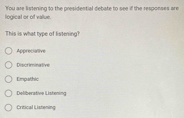 You are listening to the presidential debate to see if the responses are
logical or of value.
This is what type of listening?
Appreciative
Discriminative
Empathic
Deliberative Listening
Critical Listening