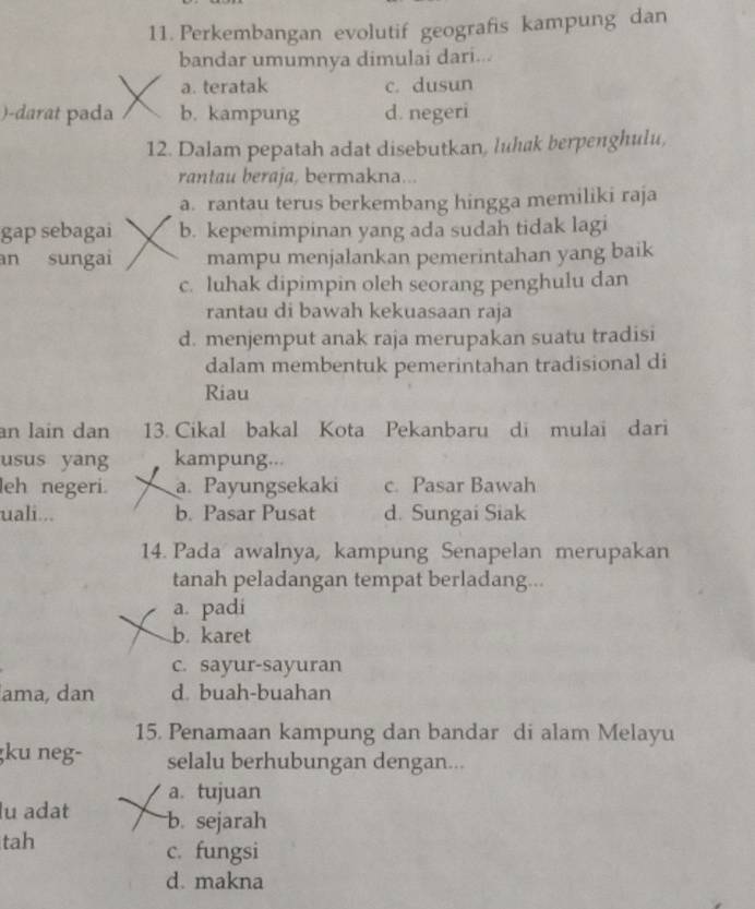 Perkembangan evolutif geografis kampung dan
bandar umumnya dimulai dari...
a. teratak c. dusun
)-darat pada b. kampung d. negeri
12. Dalam pepatah adat disebutkan, luhak berpenghulu,
rantau beraja, bermakna...
a. rantau terus berkembang hingga memiliki raja
gap sebagai b. kepemimpinan yang ada sudah tidak lagi
an sungai mampu menjalankan pemerintahan yang baik
c. luhak dipimpin oleh seorang penghulu dan
rantau di bawah kekuasaan raja
d. menjemput anak raja merupakan suatu tradisi
dalam membentuk pemerintahan tradisional di
Riau
an lain dan 13. Cikal bakal Kota Pekanbaru di mulai dari
usus yang kampung...
leh negeri. a. Payungsekaki c. Pasar Bawah
uali... b. Pasar Pusat d. Sungai Siak
14. Pada awalnya, kampung Senapelan merupakan
tanah peladangan tempat berladang...
a. padi
b. karet
c. sayur-sayuran
ama, dan d buah-buahan
15. Penamaan kampung dan bandar di alam Melayu
ku neg- selalu berhubungan dengan...
a. tujuan
lu adat b. sejarah
tah c. fungsi
d. makna