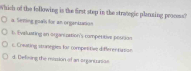 Which of the following is the first step in the strategic planning process?
a. Setting goals for an organization
b. Evaluating an organization's competitive position
c. Creating strategies for competitive differentiation
d. Defining the mission of an organization