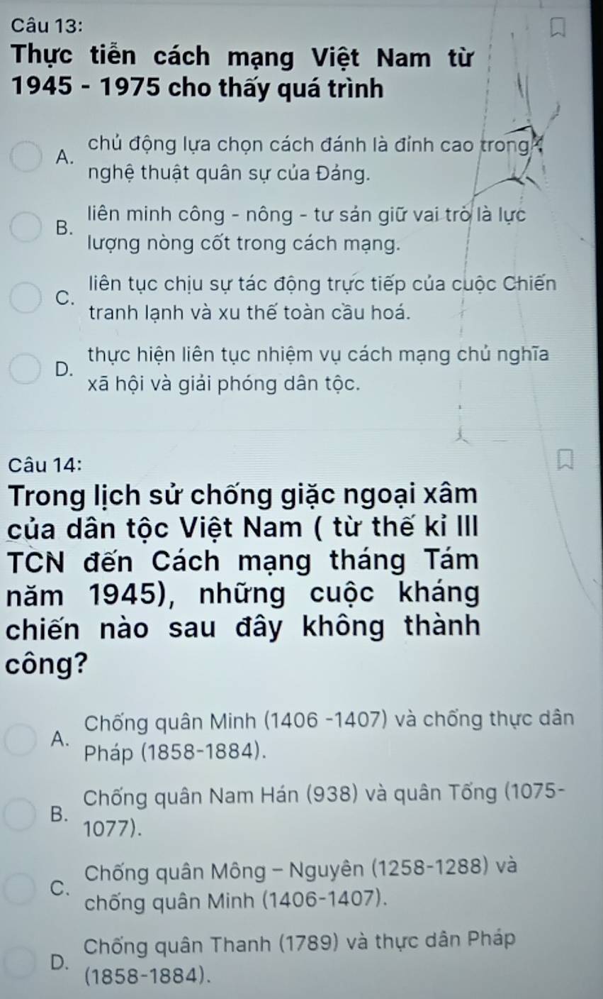 Thực tiễn cách mạng Việt Nam từ
1945 - 1975 cho thấy quá trình
A. chủ động lựa chọn cách đánh là đỉnh cao trong 
nghệ thuật quân sự của Đảng.
B. liên minh công - nông - tư sản giữ vai trò là lực
lượng nòng cốt trong cách mạng.
liên tục chịu sự tác động trực tiếp của cuộc Chiến
C.
tranh lạnh và xu thế toàn cầu hoá.
D. thực hiện liên tục nhiệm vụ cách mạng chủ nghĩa
xã hội và giải phóng dân tộc.
Câu 14:
Trong lịch sử chống giặc ngoại xâm
của dân tộc Việt Nam ( từ thế kỉ III
TCN đến Cách mạng tháng Tám
năm 1945), những cuộc kháng
chiến nào sau đây không thành
công?
Chống quân Minh (1406 -1407) và chống thực dân
A.
Pháp (1858-1884).
B. Chống quân Nam Hán (938) và quân Tống (1075-
1077).
C. Chống quân Mông - Nguyên (1258-1288) và
chống quân Minh (1406-1407).
Chống quân Thanh (1789) và thực dân Pháp
D. (1858-1884).