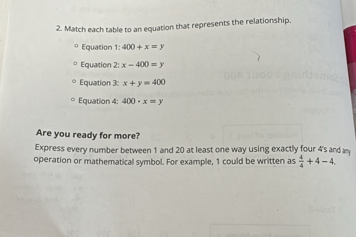 Match each table to an equation that represents the relationship. 
Equation 1:400+x=y
Equation 2: x-400=y
Equation 3: x+y=400
Equation 4: 400· x=y
Are you ready for more? 
Express every number between 1 and 20 at least one way using exactly four 4 's and any 
operation or mathematical symbol. For example, 1 could be written as  4/4 +4-4.