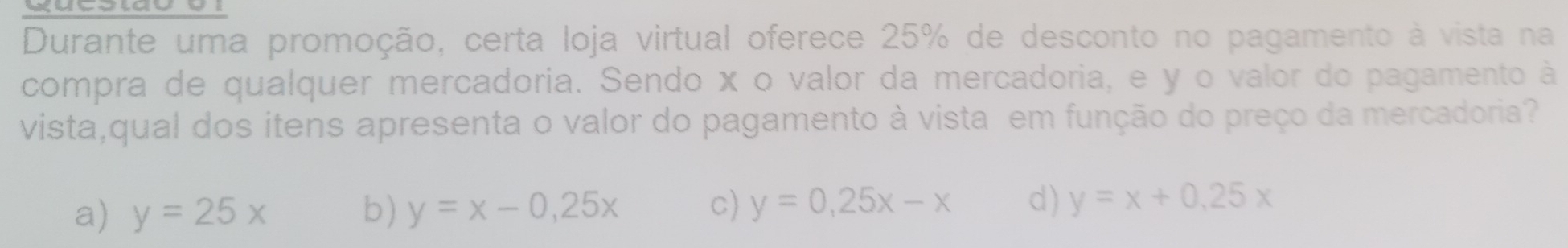 Durante uma promoção, certa loja virtual oferece 25% de desconto no pagamento à vista na
compra de qualquer mercadoria. Sendo x o valor da mercadoria, e y o valor do pagamento à
vista,qual dos itens apresenta o valor do pagamento à vista em função do preço da mercadoria?
a) y=25x b) y=x-0,25x c) y=0,25x-x d) y=x+0.25x