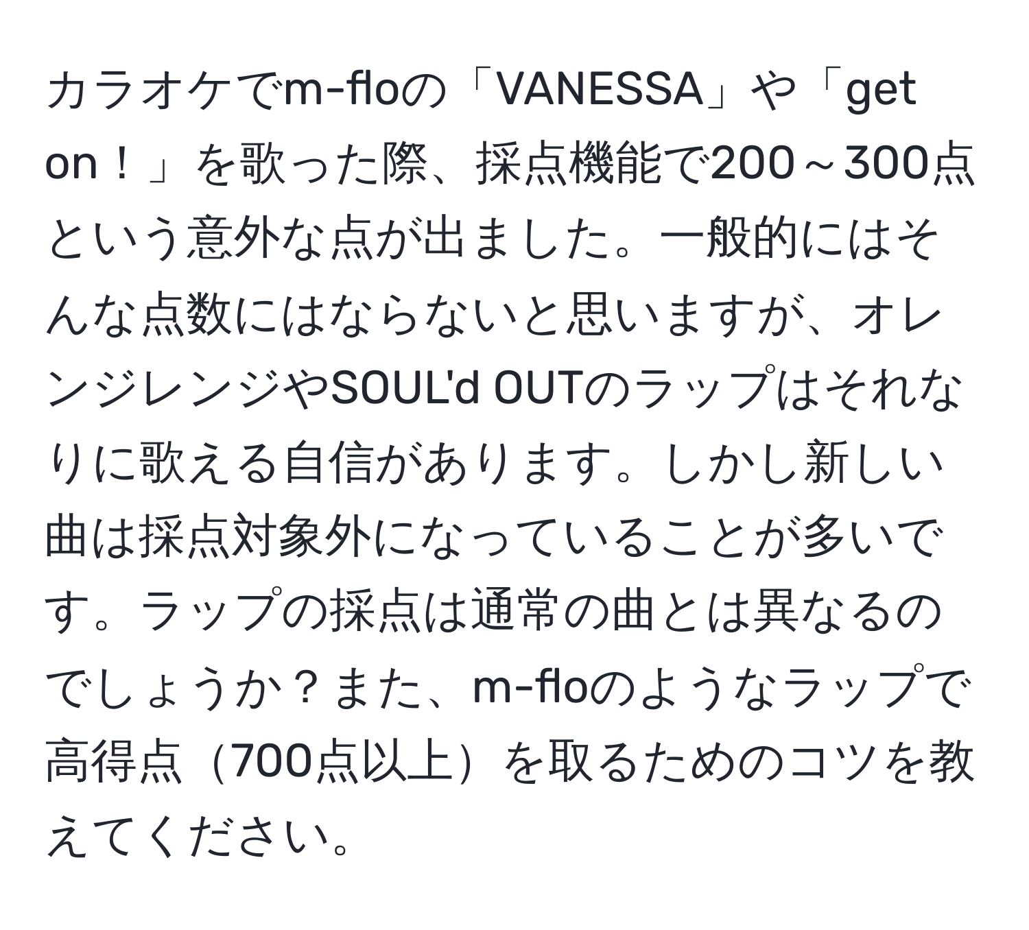 カラオケでm-floの「VANESSA」や「get on！」を歌った際、採点機能で200～300点という意外な点が出ました。一般的にはそんな点数にはならないと思いますが、オレンジレンジやSOUL'd OUTのラップはそれなりに歌える自信があります。しかし新しい曲は採点対象外になっていることが多いです。ラップの採点は通常の曲とは異なるのでしょうか？また、m-floのようなラップで高得点700点以上を取るためのコツを教えてください。