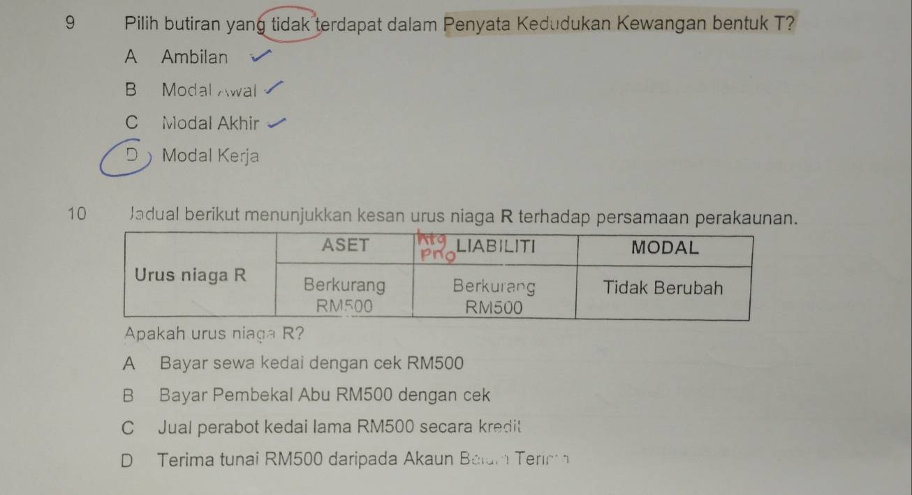 Pilih butiran yang tidak terdapat dalam Penyata Kedudukan Kewangan bentuk T?
A Ambilan
B Modal Awal
C Modal Akhir
D Modal Kerja
10 Jadual berikut menunjukkan kesan urus niaga R terhadap persamaan perakaunan.
Apakah urus niaga R?
A Bayar sewa kedai dengan cek RM500
B Bayar Pembekal Abu RM500 dengan cek
C Jual perabot kedai lama RM500 secara kredit
D Terima tunai RM500 daripada Akaun Balum Terim