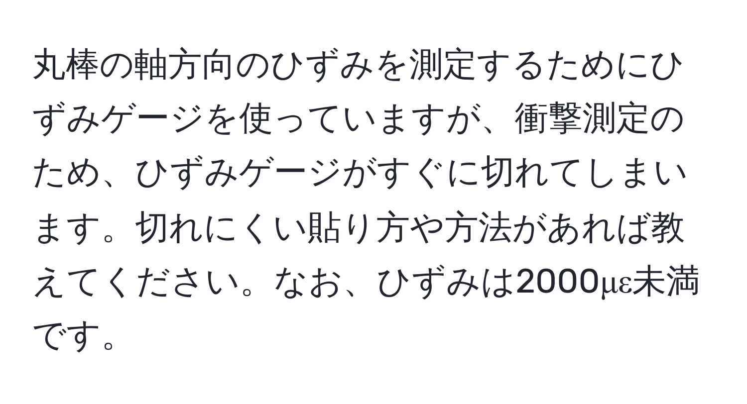 丸棒の軸方向のひずみを測定するためにひずみゲージを使っていますが、衝撃測定のため、ひずみゲージがすぐに切れてしまいます。切れにくい貼り方や方法があれば教えてください。なお、ひずみは2000με未満です。