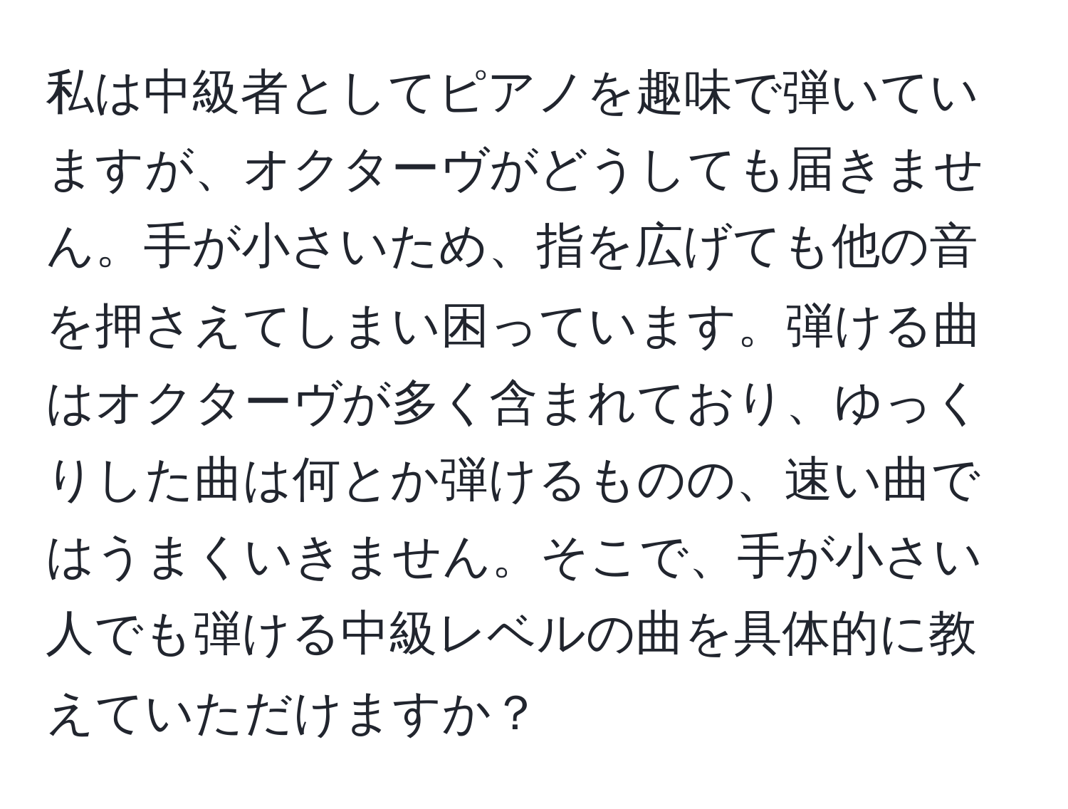 私は中級者としてピアノを趣味で弾いていますが、オクターヴがどうしても届きません。手が小さいため、指を広げても他の音を押さえてしまい困っています。弾ける曲はオクターヴが多く含まれており、ゆっくりした曲は何とか弾けるものの、速い曲ではうまくいきません。そこで、手が小さい人でも弾ける中級レベルの曲を具体的に教えていただけますか？