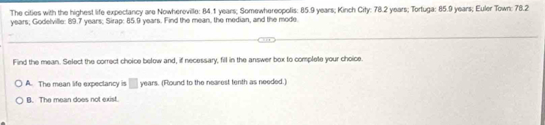 The cities with the highest life expectancy are Nowhereville: 84.1 years; Somewhereopolis: 85.9 years; Kinch City: 78.2 years; Tortuga: 85.9 years; Euler Town: 78.2
years; Godelville: 89.7 years; Sirap: 85.9 years. Find the mean, the median, and the mode.
Find the mean. Select the correct choice below and, if necessary, fill in the answer box to complete your choice.
A. The mean life expectancy is □ years. (Round to the nearest tenth as needed.)
B. The mean does not exist.