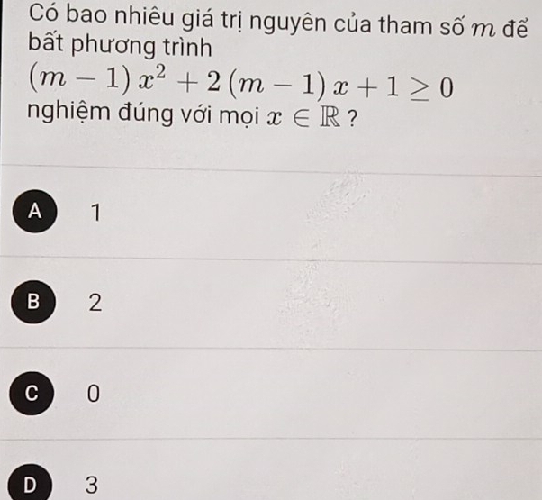 Có bao nhiêu giá trị nguyên của tham số m để
bất phương trình
(m-1)x^2+2(m-1)x+1≥ 0
nghiệm đúng với mọi x∈ R ?
A 1
B 2
c 0
D 3