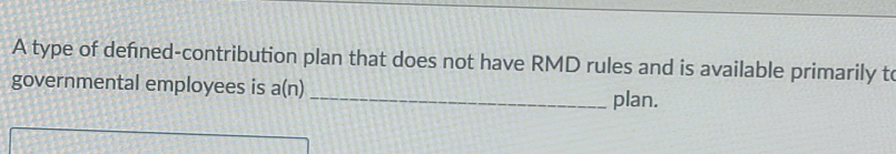 A type of defned-contribution plan that does not have RMD rules and is available primarily to 
governmental employees is a(n) _plan.