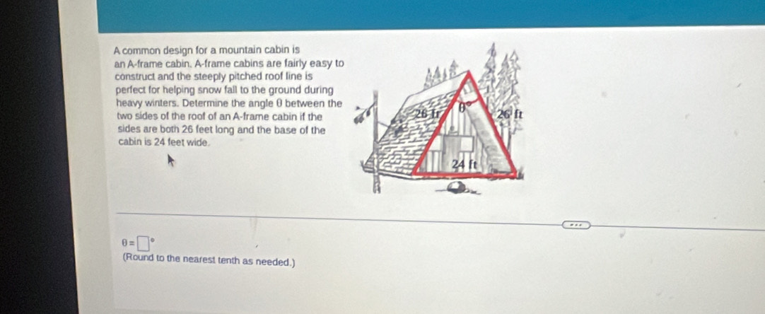 A common design for a mountain cabin is 
an A-frame cabin. A-frame cabins are fairly easy to 
construct and the steeply pitched roof line is 
perfect for helping snow fall to the ground during 
heavy winters. Determine the angleθ between the 
two sides of the roof of an A-frame cabin if the 
sides are both 26 feet long and the base of the 
cabin is 24 feet wide.
θ =□°
(Round to the nearest tenth as needed.)