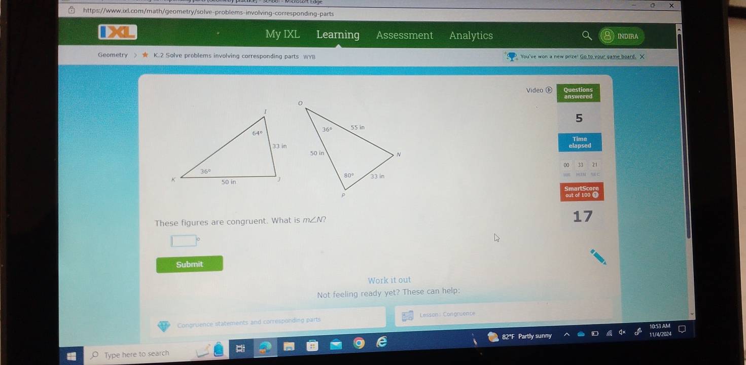 ×
https://www.ixl.com/math/geometry/solve-problems-involving-corresponding-parts
IXI My IXL Learning Assessment Analytics
INDIRA
Geometry > K.2 Solve problems involving corresponding parts WYB  You've won a new prize! Go to your game board. X
Video ⑥ Questions
answered
5
21
MIN SEC
out of 100 4
These figures are congruent. What is m∠ N? 17
|
Submit
Work it out
Not feeling ready yet? These can help:
Congruence statements and corresponding parts Lesson: Congruence
82°F Partly sunny 11/4/2024
Type here to search