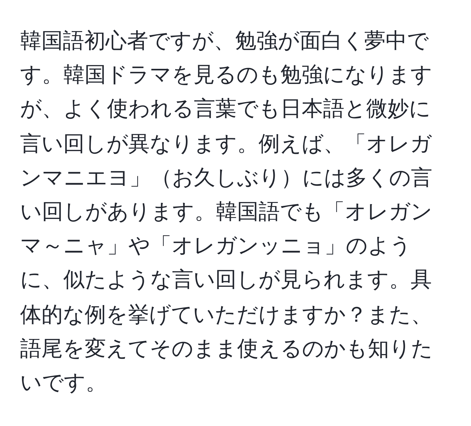 韓国語初心者ですが、勉強が面白く夢中です。韓国ドラマを見るのも勉強になりますが、よく使われる言葉でも日本語と微妙に言い回しが異なります。例えば、「オレガンマニエヨ」お久しぶりには多くの言い回しがあります。韓国語でも「オレガンマ～ニャ」や「オレガンッニョ」のように、似たような言い回しが見られます。具体的な例を挙げていただけますか？また、語尾を変えてそのまま使えるのかも知りたいです。