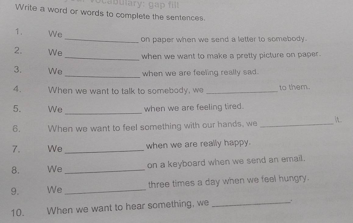 ocabulary: gap fill 
Write a word or words to complete the sentences. 
1. We 
_on paper when we send a letter to somebody. 
2. We 
_when we want to make a pretty picture on paper. 
3. We 
_when we are feeling really sad. 
4. When we want to talk to somebody, we _to them. 
5. We_ when we are feeling tired. 
6. When we want to feel something with our hands, we_ 
it. 
7. We _when we are really happy. 
8. We _on a keyboard when we send an email. 
9. We _three times a day when we feel hungry. 
10. When we want to hear something, we_