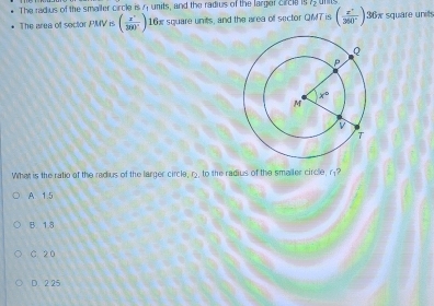 The radius of the smaller circle is 4 units, and the radius of the larger crcle is
The area of sector PMV is ( x°/300° ) 16x square units, and the area of sector QMTis ( (x^+)/360° ) 36w square unit
What is the ratio of the radius of the larger circle, r, to the radius of the smaller circle, r?
A 1.5
B. 1.8
C. 20
D. 2 25