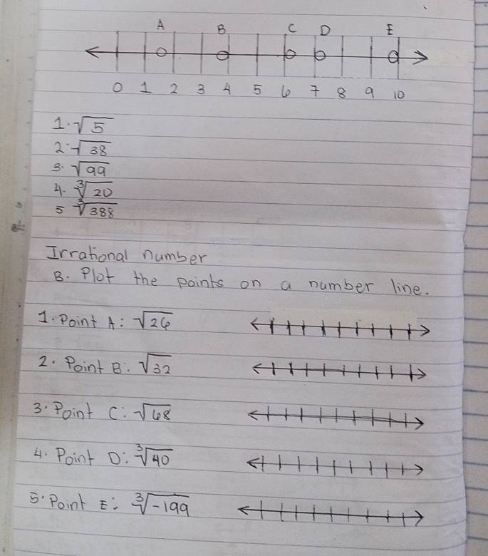 1 2 3 A 5 l 8 9 10
1. sqrt(5)
2 sqrt(38)
8. sqrt(99)
4. sqrt[3](20)
5 sqrt[3](388)
Irrational number 
B. Plot the points on a number line. 
1. Point A:sqrt(26)
2. Point B : sqrt(32)
3 Point c:sqrt(68)
4. Point 0:sqrt[3](40)
5 Point E: sqrt[3](-199)