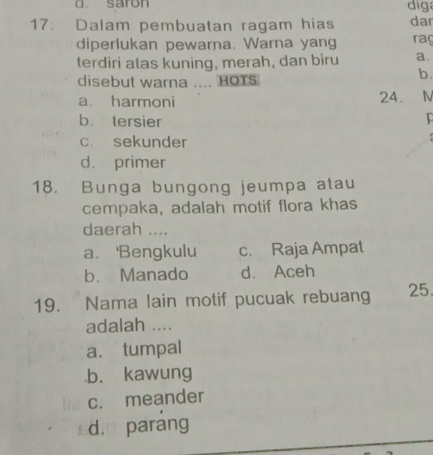 saron diga
17. Dalam pembuatan ragam hias dar
diperlukan pewarna. Warna yang raç
terdiri atas kuning, merah, dan biru
a.
disebut warna .... HOTs
b.
a harmoni 24. N
b. tersier
c. sekunder
d. primer
18. Bunga bungong jeumpa atau
cempaka, adalah motif flora khas
daerah ....
a. 'Bengkulu c. Raja Ampat
b. Manado d. Aceh
19. Nama lain motif pucuak rebuang 25.
adalah ....
a. tumpal
b. kawung
c. meander
d. parang