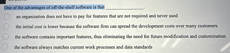 One of the advantages of off-the-shelf software is that_
.
an organization does not have to pay for features that are not required and never used
the initial cost is lower because the software firm can spread the development costs over many customers
the software contains important features, thus eliminating the need for future modification and customization
the software always matches current work processes and data standards