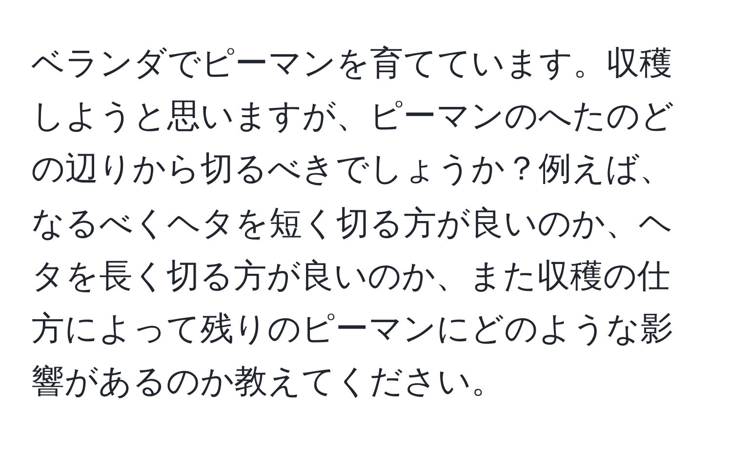 ベランダでピーマンを育てています。収穫しようと思いますが、ピーマンのへたのどの辺りから切るべきでしょうか？例えば、なるべくヘタを短く切る方が良いのか、ヘタを長く切る方が良いのか、また収穫の仕方によって残りのピーマンにどのような影響があるのか教えてください。