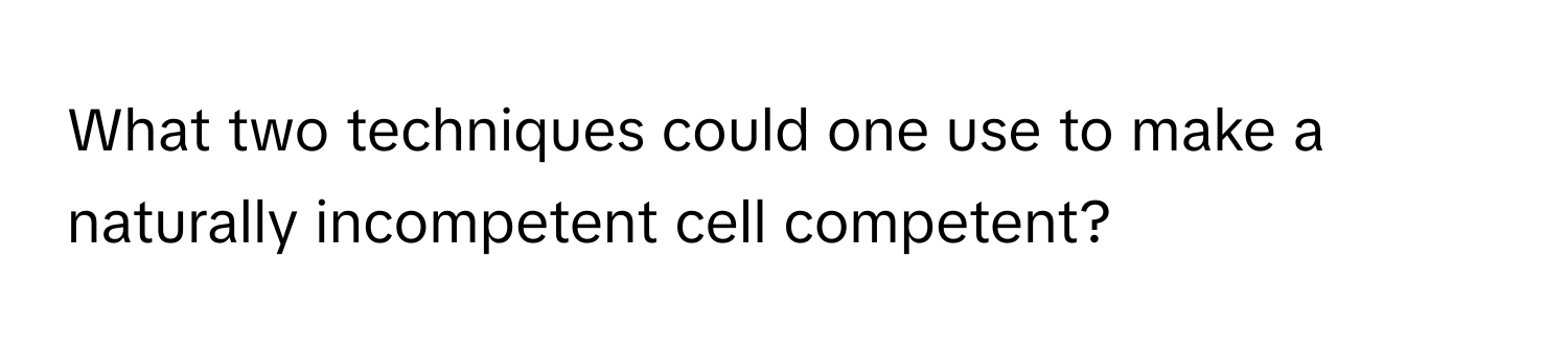 What two techniques could one use to make a naturally incompetent cell competent?