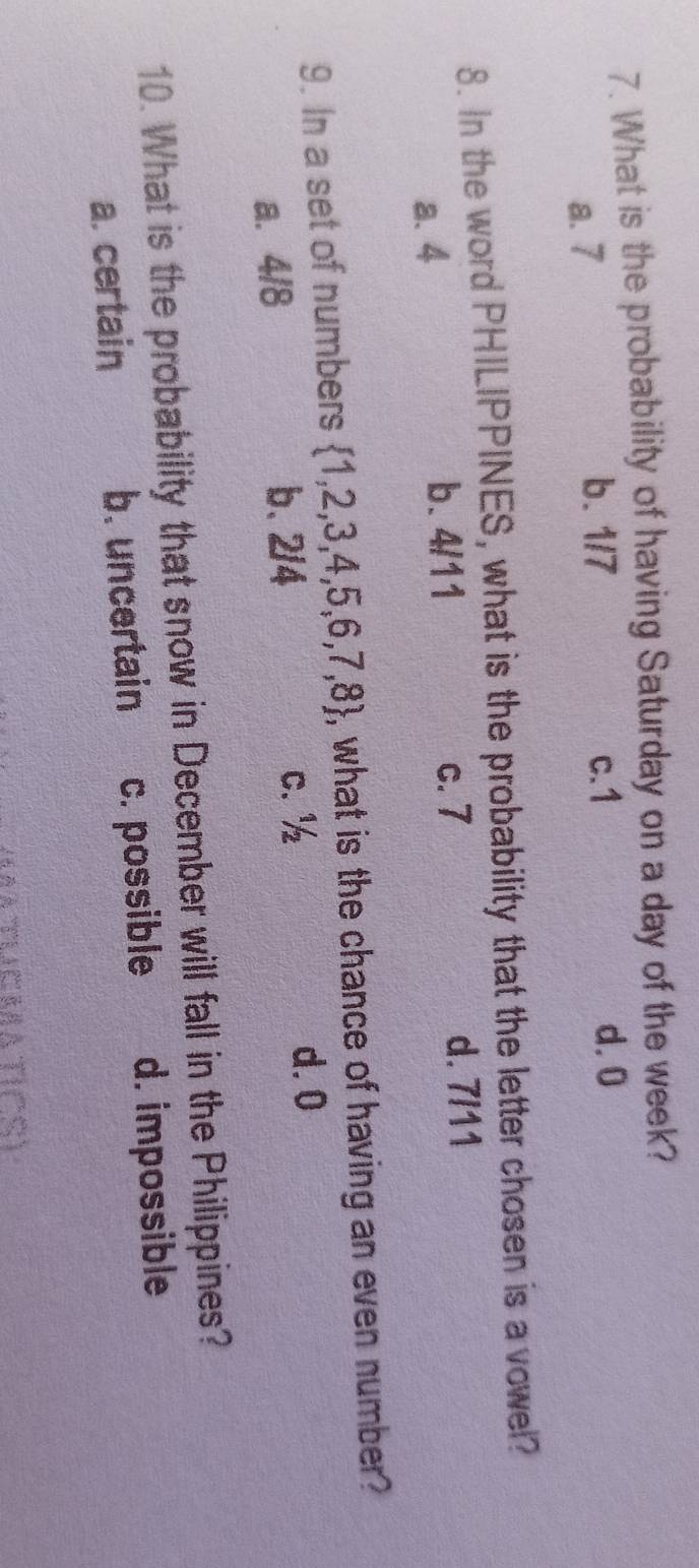 What is the probability of having Saturday on a day of the week?
a. 7 b. 1/7 c. 1
d. 0
8. In the word PHILIPPINES, what is the probability that the letter chosen is a vowel?
a. 4 b. 4/11 c. 7
d. 7/11
9. In a set of numbers  1,2,3,4,5,6,7,8 , what is the chance of having an even number?
a. 4/8 b、 2/4 c. ½
d. 0
10. What is the probability that snow in December will fall in the Philippines?
a. certain b. uncertain c. possible d. impossible