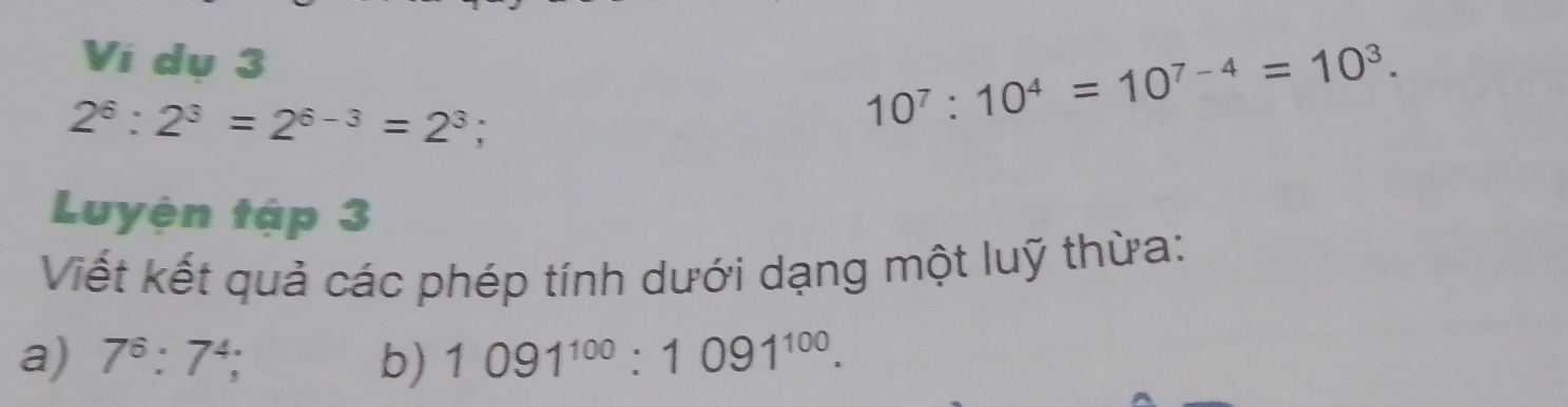 Vi dụ 3
2^6:2^3=2^(6-3)=2^3;
10^7:10^4=10^(7-4)=10^3. 
Luyện tập 3 
Viết kết quả các phép tính dưới dạng một luỹ thừa: 
a) 7^6:7^4; b) 1091^(100):1091^(100).