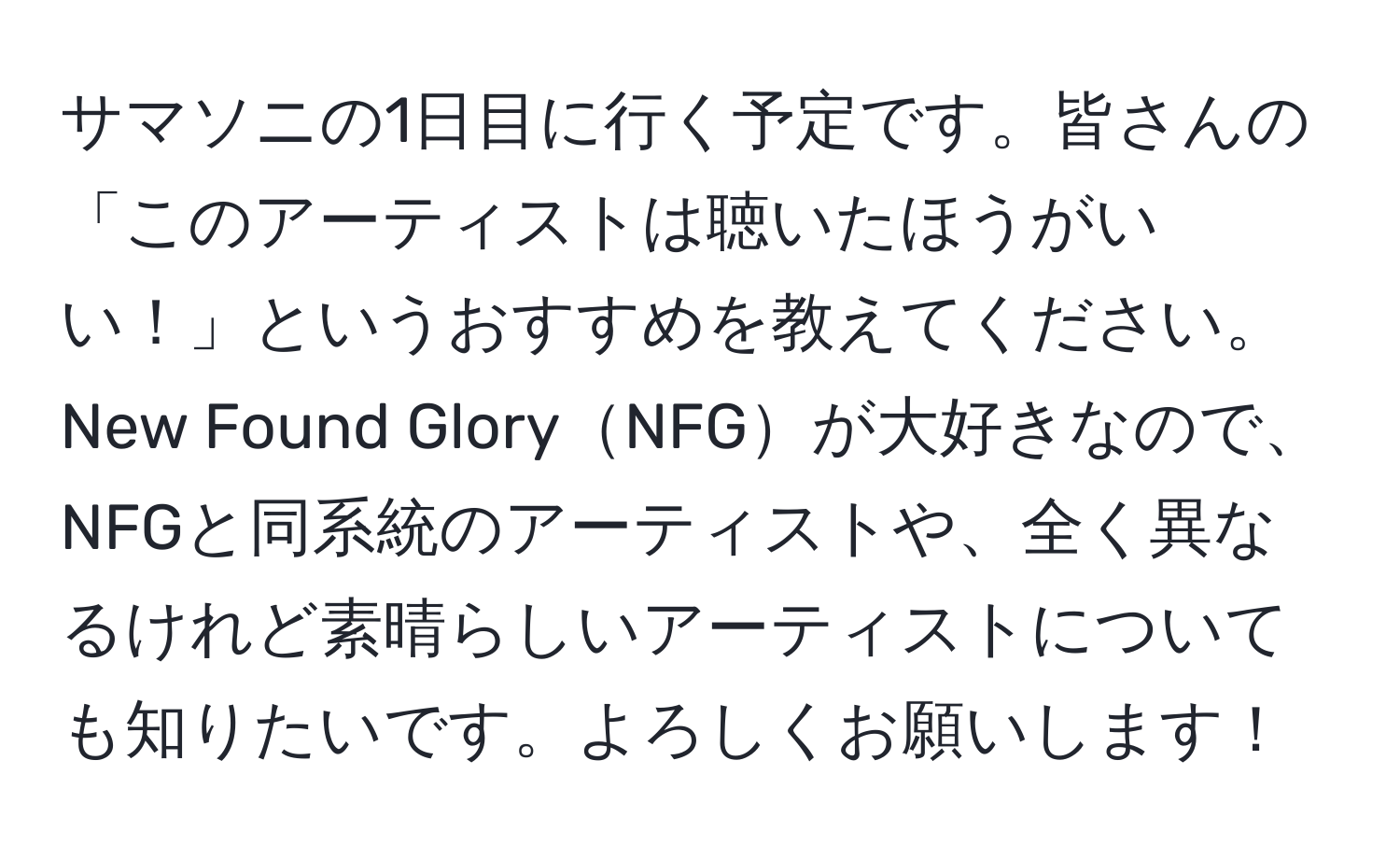 サマソニの1日目に行く予定です。皆さんの「このアーティストは聴いたほうがいい！」というおすすめを教えてください。New Found GloryNFGが大好きなので、NFGと同系統のアーティストや、全く異なるけれど素晴らしいアーティストについても知りたいです。よろしくお願いします！