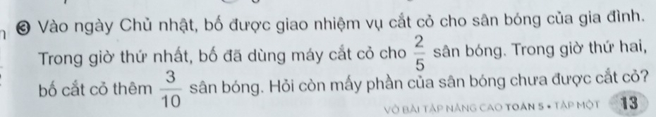 Vào ngày Chủ nhật, bố được giao nhiệm vụ cắt cỏ cho sân bóng của gia đình. 
Trong giờ thứ nhất, bố đã dùng máy cắt cỏ cho  2/5  sân bóng. Trong giờ thứ hai, 
bố cắt cỏ thêm  3/10  sân bóng. Hỏi còn mấy phần của sân bóng chưa được cắt cỏ? 
Vở Bài Tập NÁNG CAO TOáN 5 - TậP Một 13