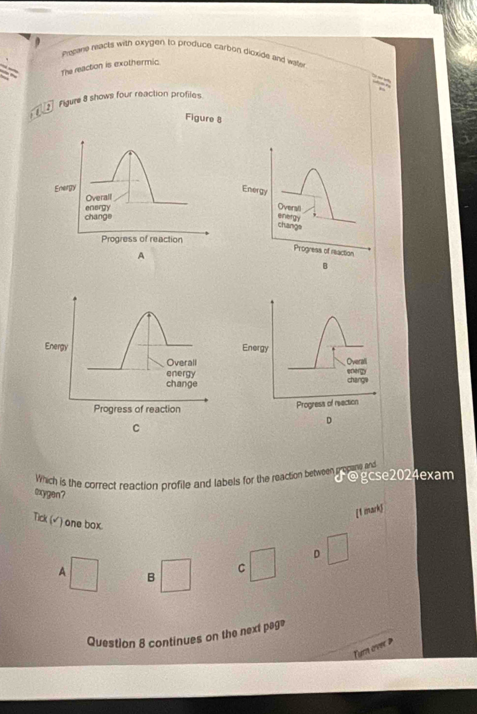 Propane reacts with oxygen to produce carbon dioxide and wate 
The reaction is exothermic 
Figure 8 shows four reaction profiles 
is 
Figure 8 
Energy 
Overall 
energy 
change 
Progress of reaction 
B 
Energy 
Overali 
energy 
change 
Progress of reaction 
D 
Which is the correct reaction profile and labels for the reaction between propane and J@gcse2024exam 
oxygen? 
[1 mark 
Tick ( √) one box. 
D 
A 
C 
B 
Question 8 continues on the next pag 
Turn over D