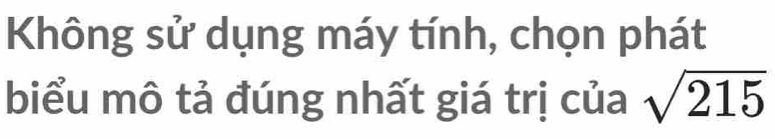 Không sử dụng máy tính, chọn phát 
biểu mô tả đúng nhất giá trị của sqrt(215)