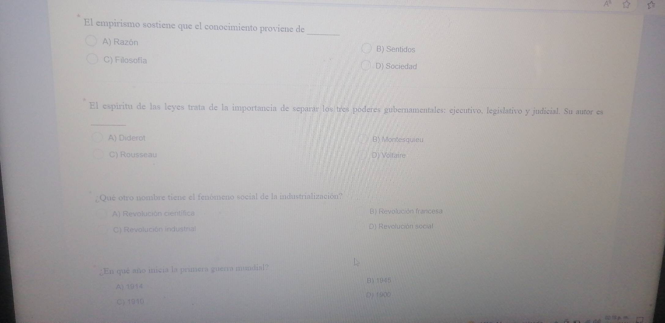 El empirismo sostiene que el conocimiento proviene de_
A) Razón
B) Sentidos
C) Filosofía
D) Sociedad
El espiritu de las leyes trata de la importancia de separar los tres poderes gubernamentales: ejecutivo. legislativo y judicial. Su autor es
_
A) Diderot B) Montesquieu
C) Rousseau D) Voltaire
Qué otro nombre tiene el fenómeno social de la industrialización?
A) Revolución científica B) Revolución francesa
C) Revolución industrial D) Revolución social
¿En qué año inicia la primera guerra mundial?
B) 1945
A) 1914
D) 1900
C) 1910