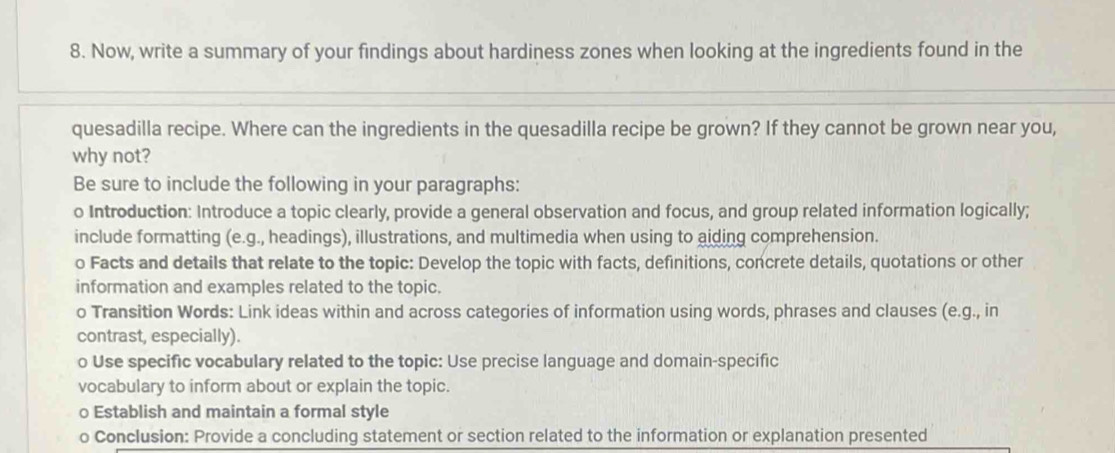 Now, write a summary of your findings about hardiness zones when looking at the ingredients found in the 
quesadilla recipe. Where can the ingredients in the quesadilla recipe be grown? If they cannot be grown near you, 
why not? 
Be sure to include the following in your paragraphs: 
o Introduction: Introduce a topic clearly, provide a general observation and focus, and group related information logically; 
include formatting (e.g., headings), illustrations, and multimedia when using to aiding comprehension. 
o Facts and details that relate to the topic: Develop the topic with facts, definitions, concrete details, quotations or other 
information and examples related to the topic. 
o Transition Words: Link ideas within and across categories of information using words, phrases and clauses (e.g., in 
contrast, especially). 
o Use specific vocabulary related to the topic: Use precise language and domain-specific 
vocabulary to inform about or explain the topic. 
○ Establish and maintain a formal style 
o Conclusion: Provide a concluding statement or section related to the information or explanation presented