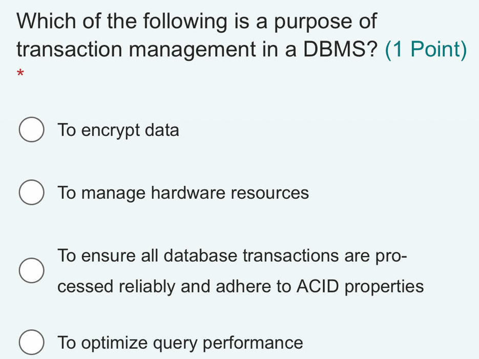 Which of the following is a purpose of
transaction management in a DBMS? (1 Point)
*
To encrypt data
To manage hardware resources
To ensure all database transactions are pro-
cessed reliably and adhere to ACID properties
To optimize query performance