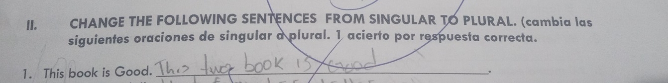 CHANGE THE FOLLOWING SENTENCES FROM SINGULAR TO PLURAL. (cambia las 
siguientes oraciones de singular a plural. 1 acierto por respuesta correcta. 
1. This book is Good. _.