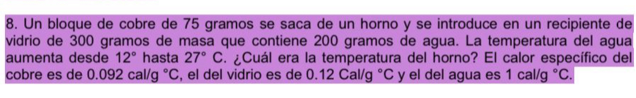 Un bloque de cobre de 75 gramos se saca de un horno y se introduce en un recipiente de 
vidrio de 300 gramos de masa que contiene 200 gramos de agua. La temperatura del agua 
aumenta desde 12° hasta 27°C. ¿Cuál era la temperatura del horno? El calor específico del 
cobre es de 0.092cal/g°C , el del vidrio es de 0.12Cal/g°C y el del agua es 1cal/g°C.