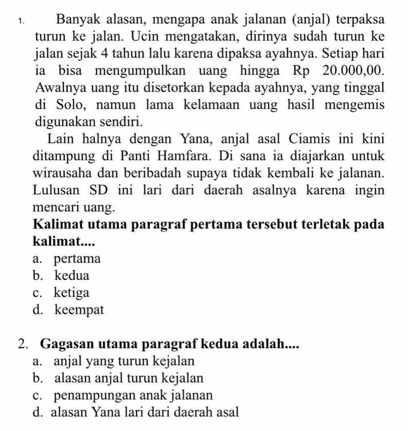 Banyak alasan, mengapa anak jalanan (anjal) terpaksa
turun ke jalan. Ucin mengatakan, dirinya sudah turun ke
jalan sejak 4 tahun lalu karena dipaksa ayahnya. Setiap hari
ia bisa mengumpulkan uang hingga Rp 20.000,00.
Awalnya uang itu disetorkan kepada ayahnya, yang tinggal
di Solo, namun lama kelamaan uang hasil mengemis
digunakan sendiri.
Lain halnya dengan Yana, anjal asal Ciamis ini kini
ditampung di Panti Hamfara. Di sana ia diajarkan untuk
wirausaha dan beribadah supaya tidak kembali ke jalanan.
Lulusan SD ini lari dari daerah asalnya karena ingin
mencari uang.
Kalimat utama paragraf pertama tersebut terletak pada
kalimat....
a. pertama
b. kedua
c. ketiga
d. keempat
2. Gagasan utama paragraf kedua adalah....
a. anjal yang turun kejalan
b. alasan anjal turun kejalan
c. penampungan anak jalanan
d. alasan Yana lari dari daerah asal