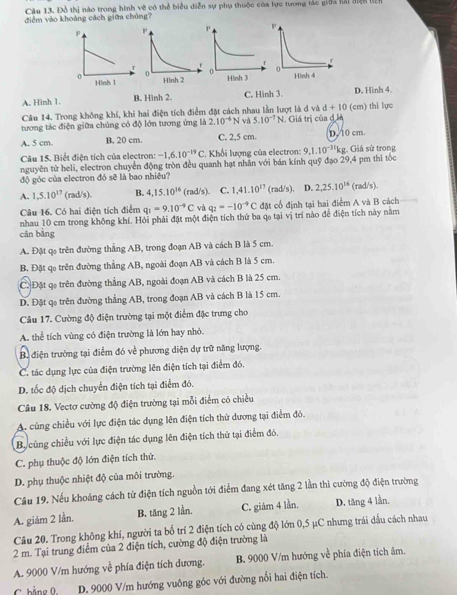 Đồ thị nào trong hình vẽ có thể biểu diễn sự phụ thuộc của lực tương tác giữa hải điện liên
điềm vào khoảng cách giữa chúng?
A. Hình 1. B. Hình 2. C. Hình 3. D. Hình 4.
Câu 14. Trong không khí, khi hai điện tích điểm đặt cách nhau lần lượt là d và d+10 (cm) thì lực
tương tác điện giữa chúng có độ lớn tương ứng là 2.10^(-6)N và 5.10^(-7)N. Giá trị của d là
A. 5 cm. B. 20 cm. C. 2,5 cm. D. 10 cm.
Câu 15. Biết điện tích của electron: -1,6.10^(-19)C. Khối lượng của electron: 9,1.10^(-31)kg :. Giả sử trong
nguyên từ heli, electron chuyển động tròn đều quanh hạt nhẫn với bán kính quỹ đạo 29,4 pm thì tốc
độ góc của electron đó sẽ là bao nhiêu?
A. 1,5.10^(17) (rad/s). B. 4,15.10^(16) (rad/s). C. 1,41.10^(17) (rad/s). D. 2,25.10^(16) (rad/s).
Câu 16. Có hai điện tích điểm q_1=9.10^(-9)C và q_2=-10^(-9)C đặt cố định tại hai điểm A và B cách
nhau 10 cm trong không khí. Hỏi phải đặt một điện tích thứ ba qo tại vị trí nào để điện tích này nằm
cân bằng
A. Đặt qo trên đường thẳng AB, trong đoạn AB và cách B là 5 cm.
B. Đặt qo trên đường thẳng AB, ngoài đoạn AB và cách B là 5 cm.
C. Đặt co trên đường thẳng AB, ngoài đoạn AB và cách B là 25 cm.
D. Đặt qo trên đường thẳng AB, trong đoạn AB và cách B là 15 cm.
Câu 17. Cường độ điện trường tại một điểm đặc trưng cho
A. thể tích vùng có điện trường là lớn hay nhỏ.
B. điện trường tại điểm đó về phương diện dự trữ năng lượng.
C. tác dụng lực của điện trường lên điện tích tại điểm đó.
D. tốc độ dịch chuyển điện tích tại điểm đó.
Câu 18. Vectơ cường độ điện trường tại mỗi điểm có chiều
A. cùng chiều với lực điện tác dụng lên điện tích thử dương tại điểm đó.
Bycùng chiều với lực điện tác dụng lên điện tích thử tại điểm đó.
C. phụ thuộc độ lớn điện tích thử.
D. phụ thuộc nhiệt độ của môi trường.
Câu 19. Nếu khoảng cách từ điện tích nguồn tới điểm đang xét tăng 2 lần thì cường độ điện trường
A. giảm 2 lần. B. tăng 2 lần. C. giảm 4 lần. D. tăng 4 lần.
Câu 20. Trong không khí, người ta bố trí 2 điện tích có cùng độ lớn 0,5 μC nhưng trái dấu cách nhau
2 m. Tại trung điểm của 2 điện tích, cường độ điện trường là
A. 9000 V/m hướng về phía điện tích dương. B. 9000 V/m hướng về phía điện tích âm.
C. bằng 0. D. 9000 V/m hướng vuông góc với đường nối hai điện tích.