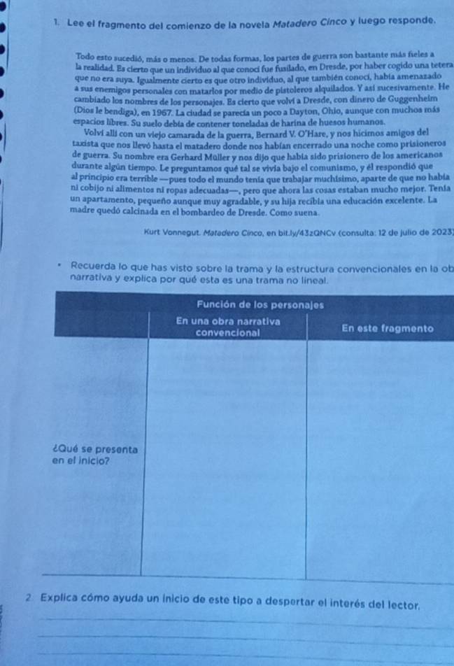 Lee el fragmento del comienzo de la novela Matadero Cínco y luego responde.
Todo esto sucedió, más o menos. De todas formas, los partes de guerra son bastante más fieles a
la realidad. Es cierto que un individuo al que conocí fue fusilado, en Dresde, por haber cogido una tetera
que no era suya. Igualmente cierto es que otro individuo, al que también conocí, había amenazado
a sus enemigos personales con matarios por medio de pistoleros alquilados. Y así sucesivamente. He
cambiado los nombres de los personajes. Es cierto que volví a Dresde, con dinero de Guggenheim
(Dios le bendiga), en 1967. La ciudad se parecía un poco a Dayton, Ohio, aunque con muchoa más
espacios libres. Su suelo debía de contener toneladas de harina de huesos humanos.
Volví allí con un viejo camarada de la guerra, Bernard V. O'Hare, y nos hicimos amigos del
taxista que nos llevó hasta el matadero donde nos habían encerrado una noche como prisioneros
de guerra. Su nombre era Gerhard Müller y nos dijo que había sido prisionero de los americanos
durante algún tiempo. Le preguntamos qué tal se vivia bajo el comunismo, y él respondió que
al principio era terrible —pues todo el mundo tenía que trabajar muchisimo, aparte de que no había
ni cobijo ni alimentos ni ropas adecuadas—, pero que ahora las cosas estaban mucho mejor. Tenia
un apartamento, pequeño aunque muy agradable, y su hija recíbia una educación excelente. La
madre quedó calcinada en el bombardeo de Dresde. Como suena.
Kurt Vonnegut. Matadero Cínco, en bit.ly/43zQNCv (consulta: 12 de julio de 2023)
Recuerda lo que has visto sobre la trama y la estructura convencionales en la ob
narrativa y explica por qué esta es unrama lineal.
2 Explica cómo ayuda un inicio de este tipo a despertar el interés del lector,
_
_
_