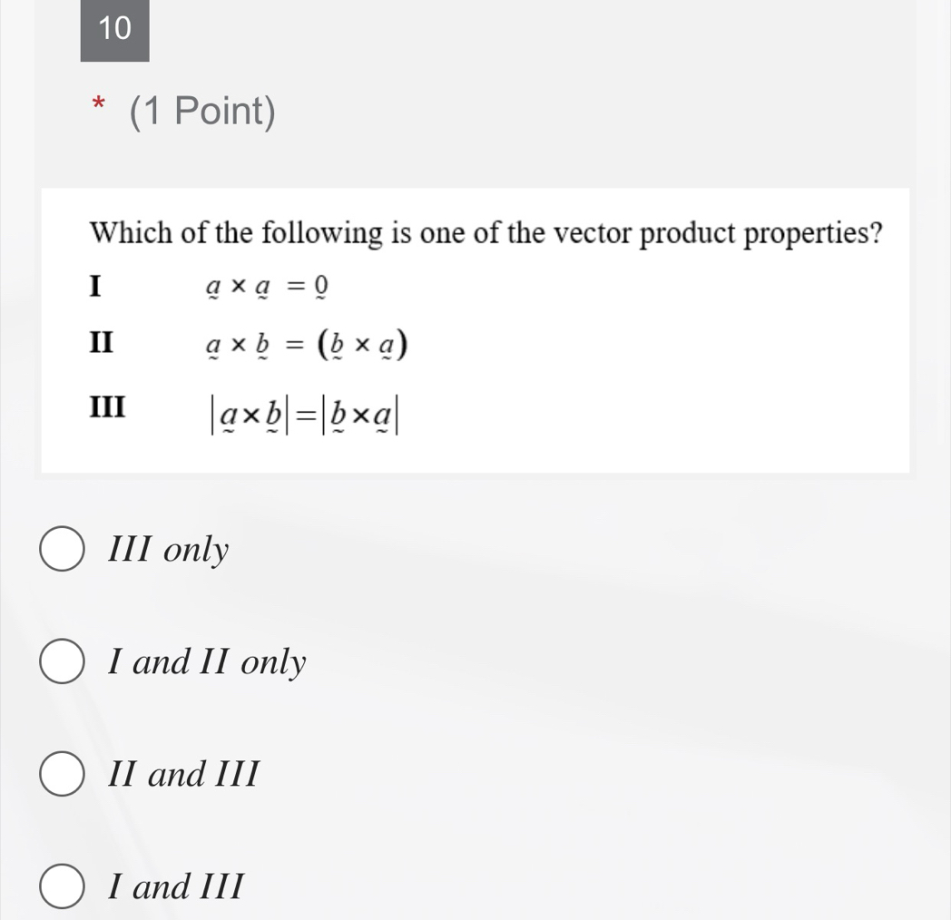 10
* (1 Point)
Which of the following is one of the vector product properties?
I
a* a=0
II a* b=(_ b* _ a)
III |a* b|=|_ b* a|
III only
I and II only
II and III
I and III