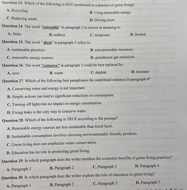 Which of the following is NOT mentioned as a practice of green living?
A. Recycling B. Using renewable energy
C. Reducing waste D. Driving more
Question 24. The word "renewable" in paragraph 2 is closest in meaning to:
A. finite B. endless C. temporary D. limited
Question 25. The word " them" in paragraph 5 refers to:
A. sustainable practices B. non-renewable resources
C. renewable energy sources D. greenhouse gas emissions
Question 26. The word "conserve" in paragraph 3 could be best replaced by:
A. save B. waste C. deplete D. increase
Question 27. Which of the following best paraphrases the underlined sentence in paragraph 4?
A. Conserving water and energy is not important.
B. Simple actions can lead to significant reductions in consumption.
C. Turning off lights has no impact on energy consumption.
D. Fixing leaks is the only way to conserve water.
Question 28. Which of the following is TRUE according to the passage?
A. Renewable energy sources are less sustainable than fossil fuels.
B. Sustainable consumption involves choosing environmentally friendly products.
C. Green living does not emphasize water conservation.
D. Education has no role in promoting green living.
Question 29. In which paragraph does the writer mention the economic benefits of green living practices?
A. Paragraph 1 B. Paragraph 2 C. Paragraph 3 D. Paragraph 4
Question 30. In which paragraph does the writer explore the role of education in green living?
A. Paragraph l B. Paragraph 2 C. Paragraph 3 D. Paragraph 5