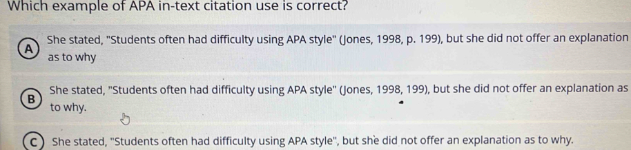 Which example of APA in-text citation use is correct?
She stated, "Students often had difficulty using APA style" (Jones, 1998, p. 199), but she did not offer an explanation
A
as to why
She stated, "Students often had difficulty using APA style" (Jones, 1998, 199), but she did not offer an explanation as
B
to why.
C ) She stated, ''Students often had difficulty using APA style'', but she did not offer an explanation as to why.