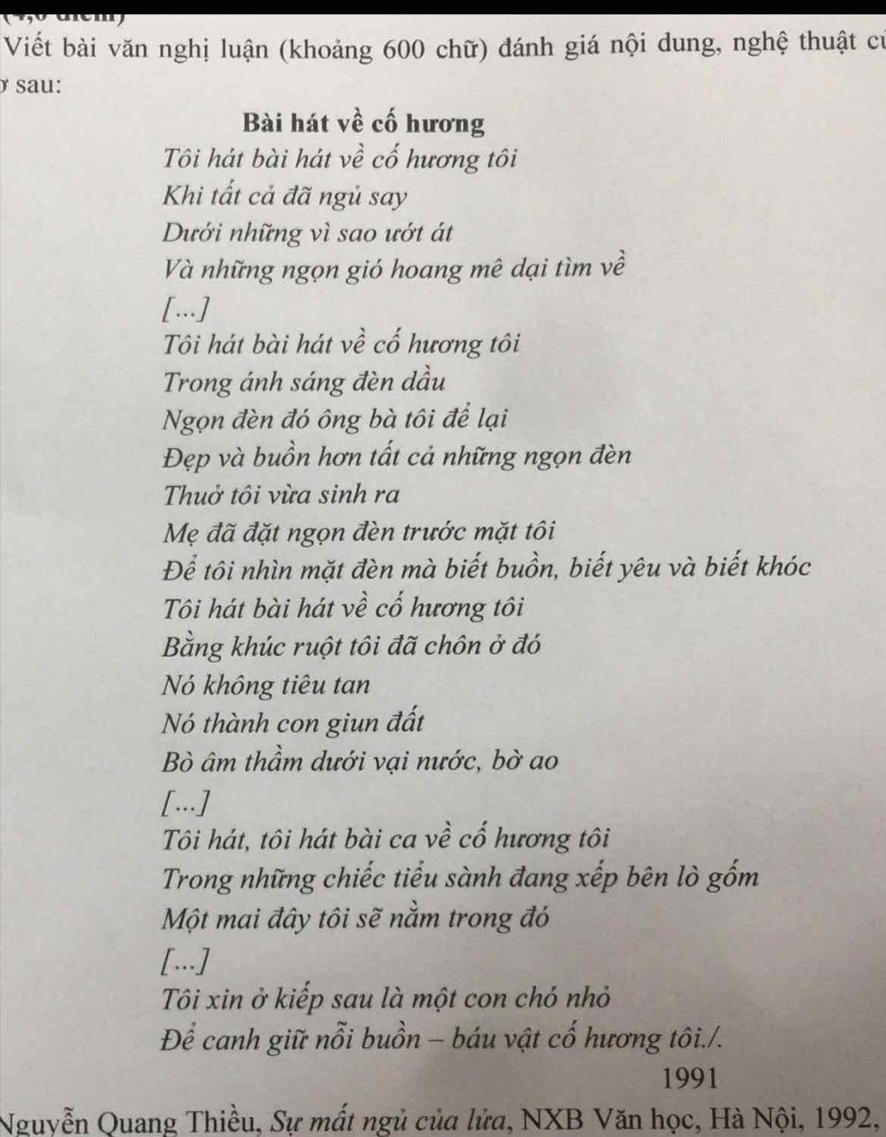 emy 
Viết bài văn nghị luận (khoảng 600 chữ) đánh giá nội dung, nghệ thuật cử 
ở sau: 
Bài hát về cố hương 
Tôi hát bài hát về cố hương tôi 
Khi tất cả đã ngủ say 
Dưới những vì sao ướt át 
Và những ngọn gió hoang mê dại tìm về 
[...] 
Tôi hát bài hát về cố hương tôi 
Trong ánh sáng đèn dầu 
Ngọn đèn đó ông bà tôi để lại 
Đẹp và buồn hơn tất cả những ngọn đèn 
Thuở tôi vừa sinh ra 
Mẹ đã đặt ngọn đèn trước mặt tôi 
Để tôi nhìn mặt đèn mà biết buồn, biết yêu và biết khóc 
Tôi hát bài hát về cố hương tôi 
Bằng khúc ruột tôi đã chôn ở đó 
Nó không tiêu tan 
Nó thành con giun đất 
Bò âm thầm dưới vại nước, bờ ao 
[...] 
Tôi hát, tôi hát bài ca về cố hương tôi 
Trong những chiếc tiểu sành đang xếp bên lò gốm 
Một mai đây tôi sẽ nằm trong đó 
[...] 
Tôi xin ở kiếp sau là một con chó nhỏ 
Để canh giữ nỗi buồn - báu vật cố hương tôi./. 
1991 
Nguyễn Quang Thiều, Sự mất ngủ của lửa, NXB Văn học, Hà Nội, 1992,