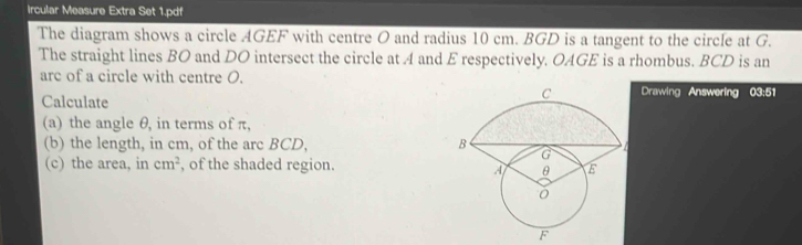 Ircular Measure Extra Set 1.pdf 
The diagram shows a circle AGEF with centre O and radius 10 cm. BGD is a tangent to the circle at G. 
The straight lines BO and DO intersect the circle at A and E respectively. OAGE is a rhombus. BCD is an 
arc of a circle with centre O. 
Calculate 
Drawing Answering 03:51
(a) the angle θ, in terms of π, 
(b) the length, in cm, of the arc BCD, 
(c) the area, in cm^2 , of the shaded region.
F