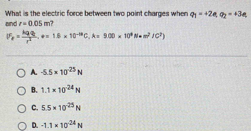 What is the electric force between two point charges when q_1=+2e, q_2=+3e, 
and r=0.05m
(F_E=frac Mq_1q_2r^2, e=1.6* 10^(-19)C, k=9.00* 10^9N=m^2/C^2)
A. -5.5* 10^(-25)N
B. 1.1* 10^(-24)N
C. 5.5* 10^(-25)N
D. -1.1* 10^(-24)N