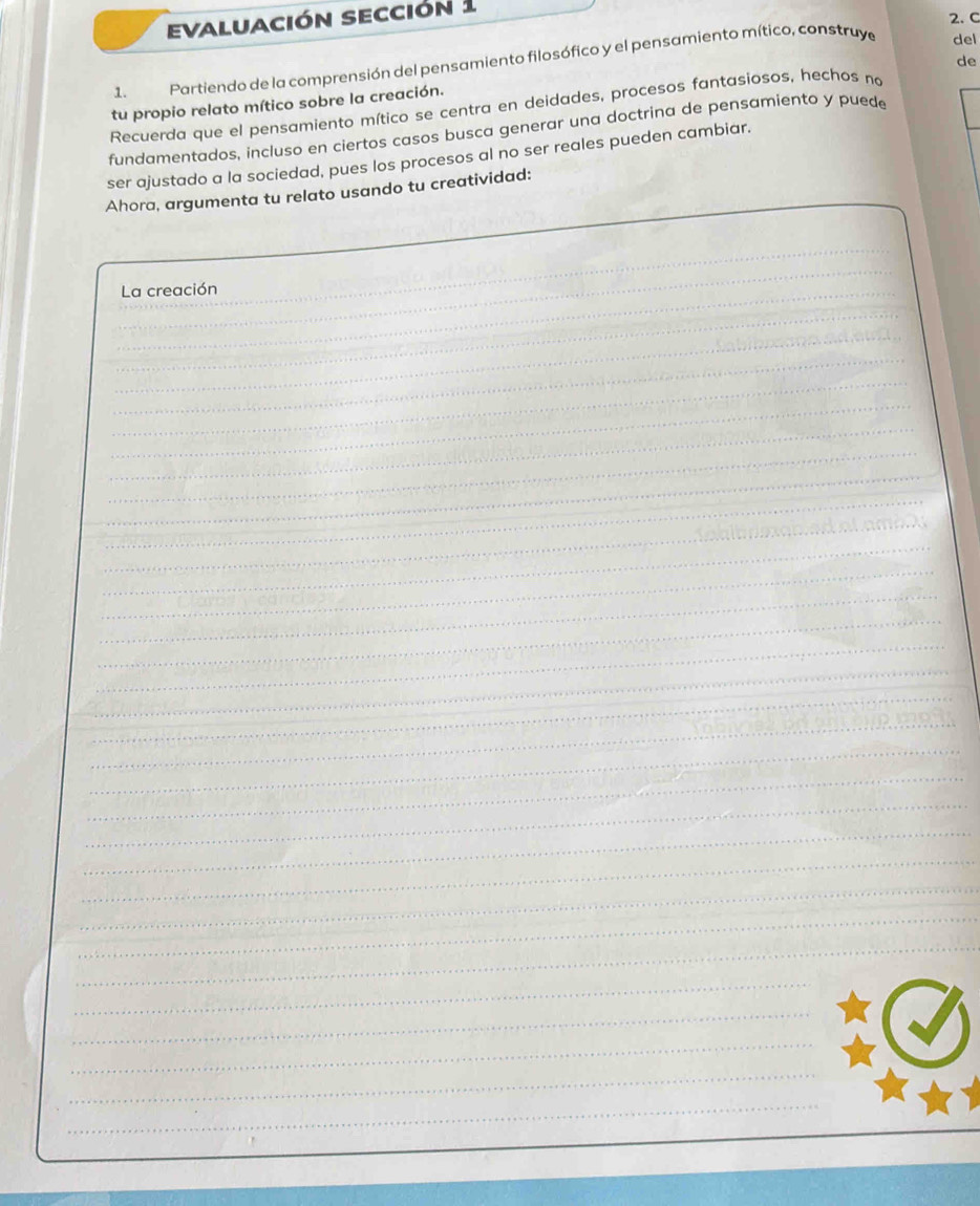 evaluación sección 1 
2. C 
1. Partiendo de la comprensión del pensamiento filosófico y el pensamiento mítico, construye 
del 
Recuerda que el pensamiento mítico se centra en deidades, procesos fantasiosos, hechos no de 
tu propio relato mítico sobre la creación. 
fundamentados, incluso en ciertos casos busca generar una doctrina de pensamiento y puede 
ser ajustado a la sociedad, pues los procesos al no ser reales pueden cambiar. 
Ahora, argumenta tu relato usando tu creatividad: 
_ 
_La creación 
_ 
_ 
_ 
_ 
_ 
_ 
_ 
_ 
_ 
_ 
_ 
_ 
_ 
_ 
_ 
_ 
_ 
_ 
_ 
_ 
_ 
_ 
_ 
_ 
_ 
_ 
_ 
_ 
_ 
_ 
_ 
_ 
_