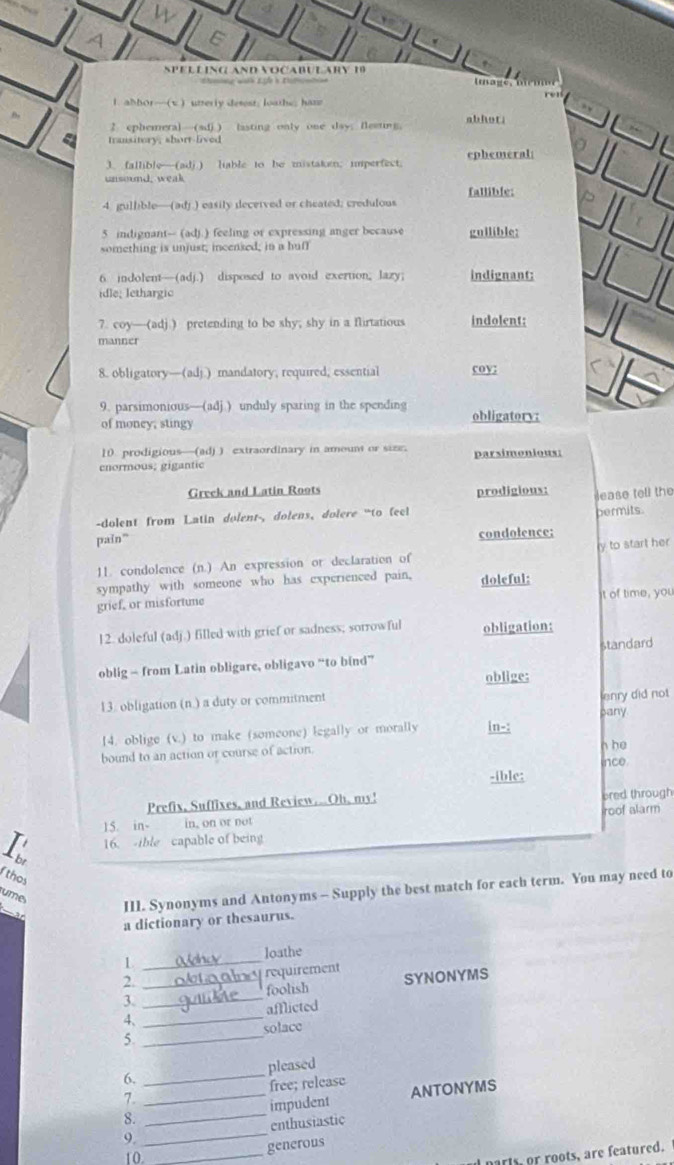 a
v
SpelL inG And noČaBUlaRy 1
tmage.
l. abbor—(v ) utterly desest; loathe; ham
re
,
2 ephemeral—(sdj ) lasting only one day; fleetwg. abhoti
transitory, short-lived
3. fallible—(adj.) liable to he mistaken; imperfect. ephemeral
fallible:
4 gullble—(adj.) easily deceived or cheated; credulous
5 indignant-- (ad).) feeling or expressing anger because gullible:
something is unjust; incensed; in a huff
6 indolent—(adj.) disposed to avoid exertion; lazy; indignant:
idle; lethargic
7. coy—(adj ) pretending to be shy; shy in a flirtatious indolent:
manner
8. obligatory—(adj.) mandatory, required, essential coy;
9. parsimonious—(adj ) unduly sparing in the spending obligatory:
of money; stingy
10 prodigious—(ad) ) extraordinary in amount or size. parsimonious:
enormous; gigantic
Greek and Latin Roots prodigious:
ease tell the
-dolent from Latin dolent-, dolens, dolere "to feel permits.
païn ”
condolence:
11. condolence (n.) An expression or declaration of y to start her
sympathy with someone who has experienced pain, doleful:
grief, or misfortune it of time, you
!2. doleful (adj.) filled with grief or sadness; sorrowful obligation:
standard
oblig - from Latin obligare, obligavo “to bind”
oblige:
13. obligation (n.) a duty or commitment
enry did not
pany
14. oblige (v.) to make (someone) legally or morally in-:
bound to an action or course of action. n he nce
-ible:
Prefix, Suffixes, and Review...Oh, my! ered through
roof alarm
15. in- in, on or not
16. ible capable of being
br
thos
III. Synonyms and Antonyms - Supply the best match for each term. You may need to
ume
a dictionary or thesaurus.
loathe
_1
2. _requirement SYNONYMS
foolish
3._
afflicted
4、_
5. _solace
pleased
6._
7. free; release
8. __impudent ANTONYMS
9. _enthusiastic
generous
10._
l parts, or roots, are featured.