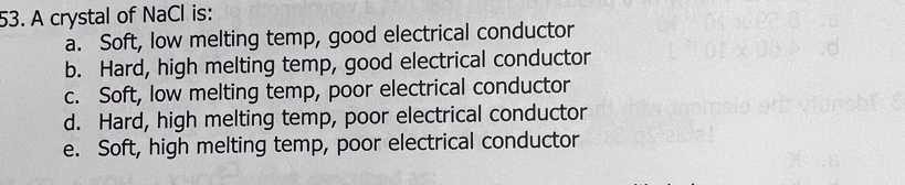 A crystal of NaCl is:
a. Soft, low melting temp, good electrical conductor
b. Hard, high melting temp, good electrical conductor
c. Soft, low melting temp, poor electrical conductor
d. Hard, high melting temp, poor electrical conductor
e. Soft, high melting temp, poor electrical conductor