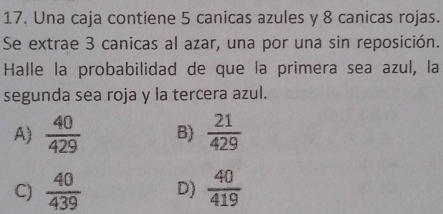 17, Una caja contiene 5 canicas azules y 8 canicas rojas.
Se extrae 3 canicas al azar, una por una sin reposición.
Halle la probabilidad de que la primera sea azul, la
segunda sea roja y la tercera azul.
A)  40/429 
B)  21/429 
C)  40/439  D)  40/419 